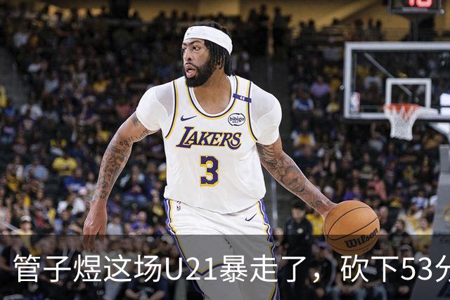 管子煜这场U21暴走了，砍下53分+8记三分！中国男篮20岁2米前锋崛起